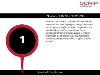 INWARD INVESTEMENT
After the Conservative party won the UK General
Election with a clear majority on 7 May, it looks like
it is full speed ahead to an "in­out" referendum on
membership of the European Union. Prime
Minister David Cameron has pledged to hold the
referendum by the end of 2017, but it is looking
increasingly likely that this could happen as soon
as 2016.
1
View the full article here
 