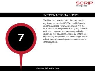 INTERNATIONAL TIES
The EMA has close ties with other major world
regulators such as the US FDA, Health Canada
and the Japanese PMDA. Agreements with the
FDA include parallel processes for giving scientific
advice to companies and assessing quality by
design, as well as a common application form for
orphan drug designation. The MHRA might need to
rethink its relations and agreements with these and
other regulators.
7
View the full article here
 