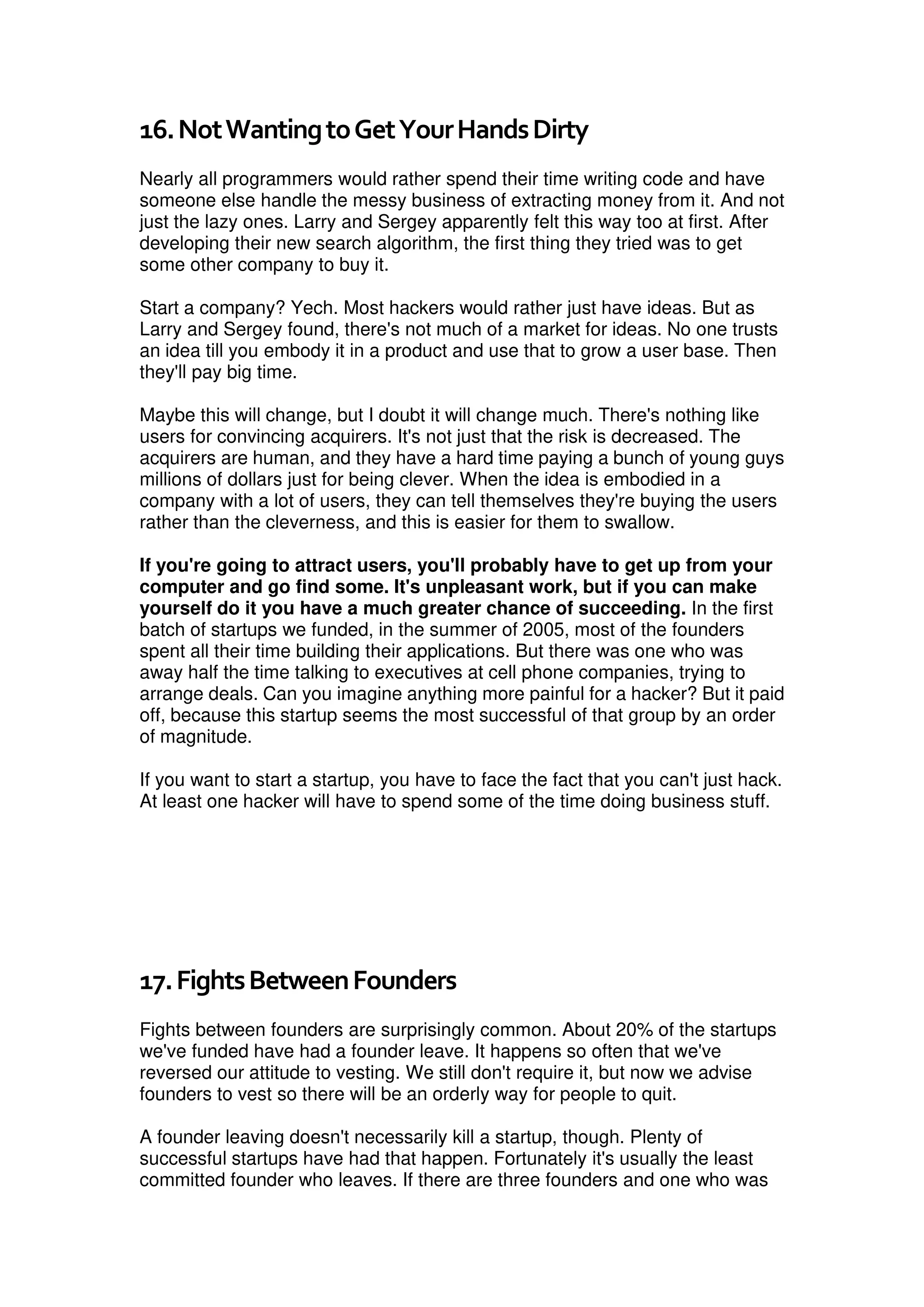 16.NotWantingtoGetYourHandsDirty
Nearly all programmers would rather spend their time writing code and have
someone else handle the messy business of extracting money from it. And not
just the lazy ones. Larry and Sergey apparently felt this way too at first. After
developing their new search algorithm, the first thing they tried was to get
some other company to buy it.
Start a company? Yech. Most hackers would rather just have ideas. But as
Larry and Sergey found, there's not much of a market for ideas. No one trusts
an idea till you embody it in a product and use that to grow a user base. Then
they'll pay big time.
Maybe this will change, but I doubt it will change much. There's nothing like
users for convincing acquirers. It's not just that the risk is decreased. The
acquirers are human, and they have a hard time paying a bunch of young guys
millions of dollars just for being clever. When the idea is embodied in a
company with a lot of users, they can tell themselves they're buying the users
rather than the cleverness, and this is easier for them to swallow.
If you're going to attract users, you'll probably have to get up from your
computer and go find some. It's unpleasant work, but if you can make
yourself do it you have a much greater chance of succeeding. In the first
batch of startups we funded, in the summer of 2005, most of the founders
spent all their time building their applications. But there was one who was
away half the time talking to executives at cell phone companies, trying to
arrange deals. Can you imagine anything more painful for a hacker? But it paid
off, because this startup seems the most successful of that group by an order
of magnitude.
If you want to start a startup, you have to face the fact that you can't just hack.
At least one hacker will have to spend some of the time doing business stuff.
17.FightsBetweenFounders
Fights between founders are surprisingly common. About 20% of the startups
we've funded have had a founder leave. It happens so often that we've
reversed our attitude to vesting. We still don't require it, but now we advise
founders to vest so there will be an orderly way for people to quit.
A founder leaving doesn't necessarily kill a startup, though. Plenty of
successful startups have had that happen. Fortunately it's usually the least
committed founder who leaves. If there are three founders and one who was
 
