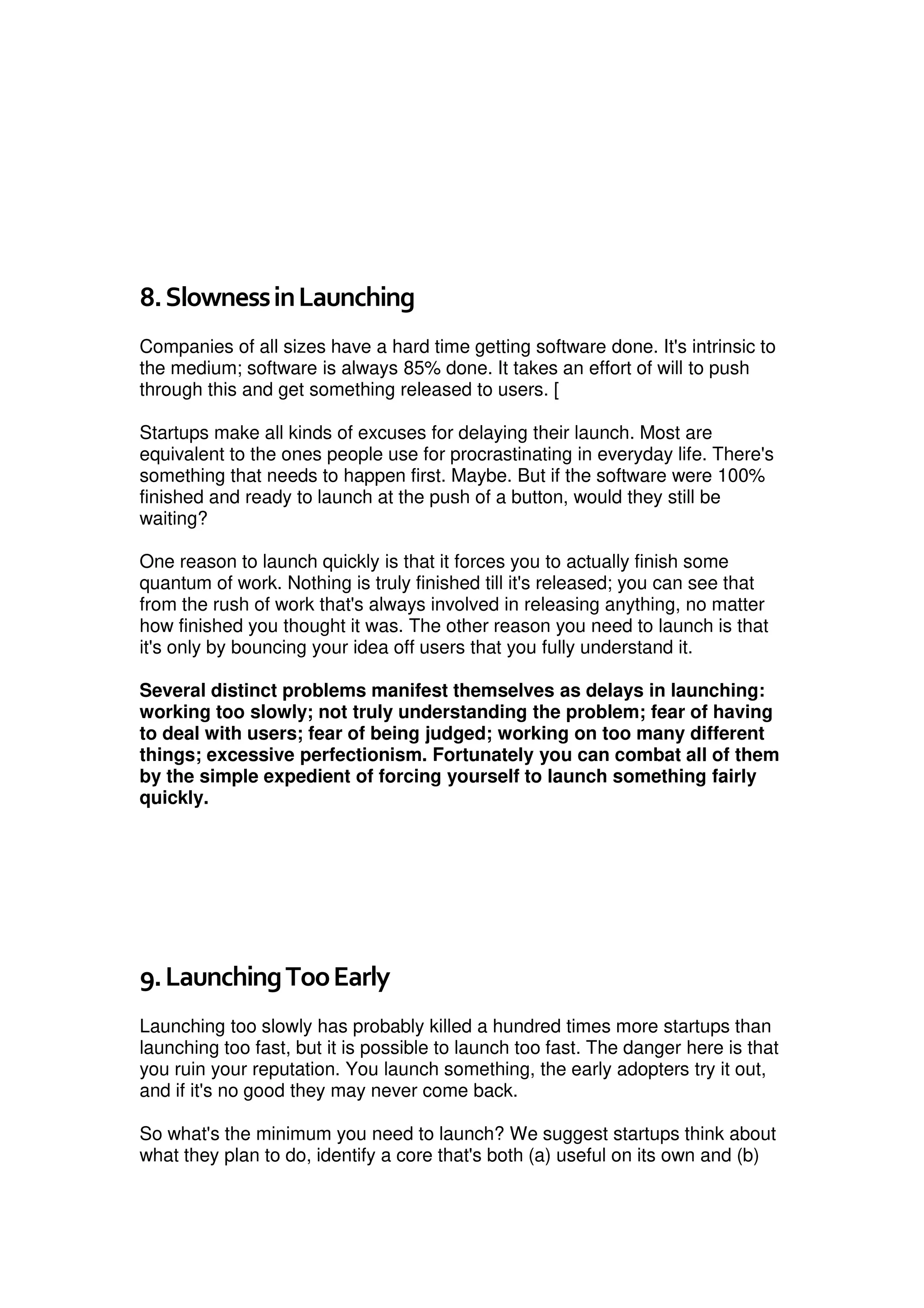 8.SlownessinLaunching
Companies of all sizes have a hard time getting software done. It's intrinsic to
the medium; software is always 85% done. It takes an effort of will to push
through this and get something released to users. [
Startups make all kinds of excuses for delaying their launch. Most are
equivalent to the ones people use for procrastinating in everyday life. There's
something that needs to happen first. Maybe. But if the software were 100%
finished and ready to launch at the push of a button, would they still be
waiting?
One reason to launch quickly is that it forces you to actually finish some
quantum of work. Nothing is truly finished till it's released; you can see that
from the rush of work that's always involved in releasing anything, no matter
how finished you thought it was. The other reason you need to launch is that
it's only by bouncing your idea off users that you fully understand it.
Several distinct problems manifest themselves as delays in launching:
working too slowly; not truly understanding the problem; fear of having
to deal with users; fear of being judged; working on too many different
things; excessive perfectionism. Fortunately you can combat all of them
by the simple expedient of forcing yourself to launch something fairly
quickly.
9.LaunchingTooEarly
Launching too slowly has probably killed a hundred times more startups than
launching too fast, but it is possible to launch too fast. The danger here is that
you ruin your reputation. You launch something, the early adopters try it out,
and if it's no good they may never come back.
So what's the minimum you need to launch? We suggest startups think about
what they plan to do, identify a core that's both (a) useful on its own and (b)
 