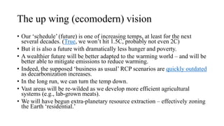 The up wing (ecomodern) vision
• Our ‘schedule’ (future) is one of increasing temps, at least for the next
several decades. (True, we won’t hit 1.5C, probably not even 2C)
• But it is also a future with dramatically less hunger and poverty.
• A wealthier future will be better adapted to the warming world – and will be
better able to mitigate emissions to reduce warming.
• Indeed, the supposed ‘business as usual’ RCP scenarios are quickly outdated
as decarbonization increases.
• In the long run, we can turn the temp down.
• Vast areas will be re-wilded as we develop more efficient agricultural
systems (e.g., lab-grown meats).
• We will have begun extra-planetary resource extraction – effectively zoning
the Earth ‘residential.’
 
