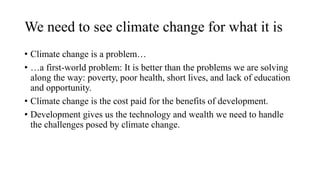 We need to see climate change for what it is
• Climate change is a problem…
• …a first-world problem: It is better than the problems we are solving
along the way: poverty, poor health, short lives, and lack of education
and opportunity.
• Climate change is the cost paid for the benefits of development.
• Development gives us the technology and wealth we need to handle
the challenges posed by climate change.
 