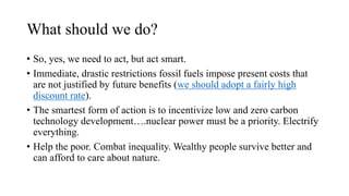 What should we do?
• So, yes, we need to act, but act smart.
• Immediate, drastic restrictions fossil fuels impose present costs that
are not justified by future benefits (we should adopt a fairly high
discount rate).
• The smartest form of action is to incentivize low and zero carbon
technology development….nuclear power must be a priority. Electrify
everything.
• Help the poor. Combat inequality. Wealthy people survive better and
can afford to care about nature.
 