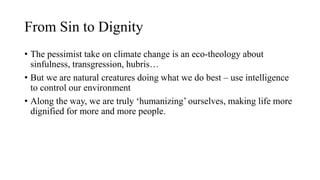 From Sin to Dignity
• The pessimist take on climate change is an eco-theology about
sinfulness, transgression, hubris…
• But we are natural creatures doing what we do best – use intelligence
to control our environment
• Along the way, we are truly ‘humanizing’ ourselves, making life more
dignified for more and more people.
 