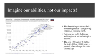 Imagine our abilities, not our impacts!
• The down-wingers say we lack
moral imagination – our growing
impacts, a changing Earth.
• But what we really fail to see
and imagine or our technological
abilities.
• The next 100 years will be like
the last 1,000 or 10,000 years –
so think of the change since the
Bronze Age.
 