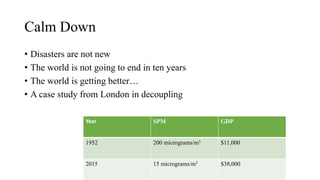 Calm Down
• Disasters are not new
• The world is not going to end in ten years
• The world is getting better…
• A case study from London in decoupling
Year SPM GDP
1952 200 micrograms/m3 $11,000
2015 15 micrograms/m3 $38,000
 