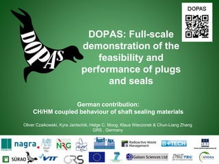 German contribution:
CH/HM coupled behaviour of shaft sealing materials
Oliver Czaikowski, Kyra Jantschik, Helge C. Moog, Klaus Wieczorek & Chun-Liang Zhang
GRS , Germany
DOPAS: Full-scale
demonstration of the
feasibility and
performance of plugs
and seals
 