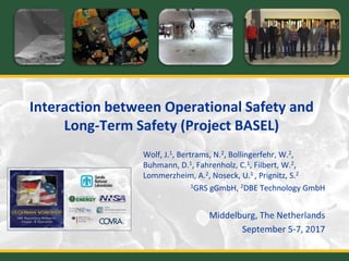 Interaction between Operational Safety and
Long-Term Safety (Project BASEL)
Wolf, J.1, Bertrams, N.2, Bollingerfehr, W.2,
Buhmann, D.1, Fahrenholz, C.1, Filbert, W.2,
Lommerzheim, A.2, Noseck, U.1 , Prignitz, S.2
1GRS gGmbH, 2DBE Technology GmbH
Middelburg, The Netherlands
September 5-7, 2017
 