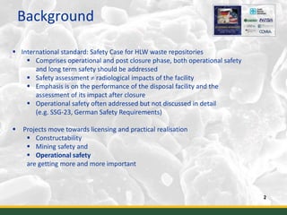 Background
2
 International standard: Safety Case for HLW waste repositories
 Comprises operational and post closure phase, both operational safety
and long term safety should be addressed
 Safety assessment  radiological impacts of the facility
 Emphasis is on the performance of the disposal facility and the
assessment of its impact after closure
 Operational safety often addressed but not discussed in detail
(e.g. SSG-23, German Safety Requirements)
 Projects move towards licensing and practical realisation
 Constructability
 Mining safety and
 Operational safety
are getting more and more important
 