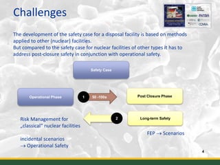 Challenges
4
The development of the safety case for a disposal facility is based on methods
applied to other (nuclear) facilities.
But compared to the safety case for nuclear facilities of other types it has to
address post-closure safety in conjunction with operational safety.
Safety Case
Operational Phase Post Closure Phase
Risk Management for
„classical“ nuclear facilities
incidental scenarios
 Operational Safety
50 -100a
Long-term Safety
1
2
FEP  Scenarios
 