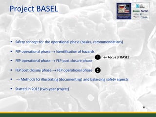 Project BASEL
6
 Safety concept for the operational phase (basics, recommendations)
 FEP operational phase  Identification of hazards
 FEP operational phase  FEP post closure phase
 FEP post closure phase  FEP operational phase
  Methods for illustrating (documenting) and balancing safety aspects
 Started in 2016 (two-year project)
1
2
 Focus of BASEL
 