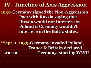 IV. Timeline of Axis Aggression
1939-Germany signed the Non-Aggression
Pact with Russia saying that
Russia would not interfere in
Poland if Germany wouldn't
interfere in the Baltic states.
*Sept. 1, 1939-Germany invaded Poland,
France & Britain declared
war on Germany, starting WWII
 