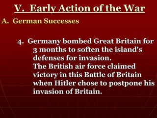 V. Early Action of the War
A. German Successes
4. Germany bombed Great Britain for
3 months to soften the island's
defenses for invasion.
The British air force claimed
victory in this Battle of Britain
when Hitler chose to postpone his
invasion of Britain.
 