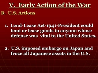 V. Early Action of the War
B. U.S. Actions
1. Lend-Lease Act-1941-President could
lend or lease goods to anyone whose
defense was vital to the United States.
2. U.S. imposed embargo on Japan and
froze all Japanese assets in the U.S.
 