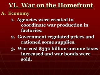 VI. War on the Homefront
A. Economy
1. Agencies were created to
coordinate war production in
factories.
2. Government regulated prices and
rationed some supplies.
3. War cost $330 billion-income taxes
increased and war bonds were
sold.
 