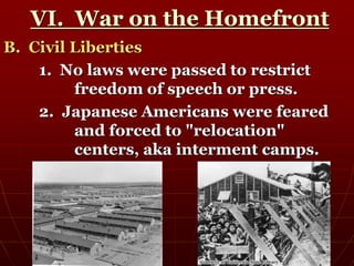 VI. War on the Homefront
B. Civil Liberties
1. No laws were passed to restrict
freedom of speech or press.
2. Japanese Americans were feared
and forced to "relocation"
centers, aka interment camps.
 