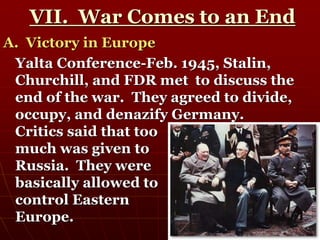 VII. War Comes to an End
A. Victory in Europe
Yalta Conference-Feb. 1945, Stalin,
Churchill, and FDR met to discuss the
end of the war. They agreed to divide,
occupy, and denazify Germany.
Critics said that too
much was given to
Russia. They were
basically allowed to
control Eastern
Europe.
 