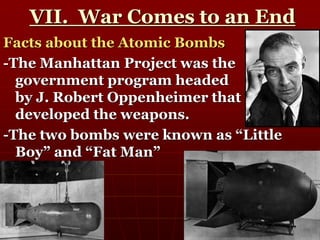 VII. War Comes to an End
Facts about the Atomic Bombs
-The Manhattan Project was the
government program headed
by J. Robert Oppenheimer that
developed the weapons.
-The two bombs were known as “Little
Boy” and “Fat Man”
 
