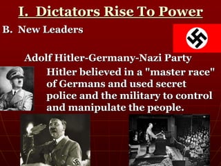 I. Dictators Rise To Power
B. New Leaders
Adolf Hitler-Germany-Nazi Party
Hitler believed in a "master race"
of Germans and used secret
police and the military to control
and manipulate the people.
 