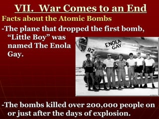 VII. War Comes to an End
Facts about the Atomic Bombs
-The plane that dropped the first bomb,
“Little Boy” was
named The Enola
Gay.
-The bombs killed over 200,000 people on
or just after the days of explosion.
 