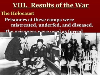 VIII. Results of the War
The Holocaust
Prisoners at these camps were
mistreated, underfed, and diseased.
The prisoners were used as forced
laborers for many German factories.
Nazi scientists also used the prisoners
for experiments and
scientific/psychological studies.
 