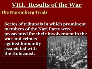 VIII. Results of the War
The Nuremberg Trials
Series of tribunals in which prominent
members of the Nazi Party were
prosecuted for their involvement in the
war and crimes
against humanity
associated with
the Holocaust.
 
