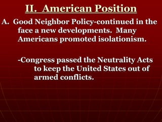 II. American Position
A. Good Neighbor Policy-continued in the
face a new developments. Many
Americans promoted isolationism.
-Congress passed the Neutrality Acts
to keep the United States out of
armed conflicts.
 