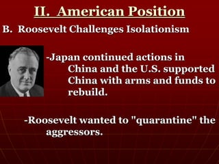 II. American Position
B. Roosevelt Challenges Isolationism
-Japan continued actions in
China and the U.S. supported
China with arms and funds to
rebuild.
-Roosevelt wanted to "quarantine" the
aggressors.
 