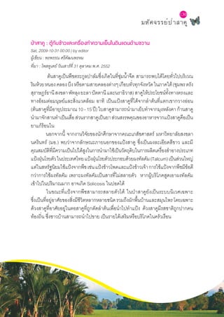 มหัศจรรย์ป่าสาคู
130
ป่าสาคู : ตู้กับข้าวและเครื่องทำ�ความเย็นในดินแดนด้ามขวาน
Sat, 2009-10-31 00:00 | by editor
ผู้เขียน : พรพรรณ ศรีคัฒนพรหม
ที่มา :โพสทูเดย์ วันเสาร์ที่ 31 ตุลาคม พ.ศ. 2552
ต้นสาคูเป็นพืชตระกูลปาล์มซึ่งเกิดในที่ชุ่มน้ำ�จืด สามารถพบได้โดยทั่วไปบริเวณ
ริมห้วยหนองคลองบึงหรือตามสายคลองต่างๆเกือบทั่วทุกจังหวัดในภาคใต้(ชุมพรตรัง
สุราษฎร์ธานีสงขลาพัทลุงยะลาปัตตานีและนราธิวาส)สาคูให้ประโยชน์ทั้งทางตรงและ
ทางอ้อมต่อมนุษย์และสิ่งแวดล้อม อาทิ เป็นแป้งสาคูที่ได้จากลำ�ต้นที่แตกเขากวางอ่อน
(ต้นสาคูที่มีอายุประมาณ10-15ปี)ใบสาคูสามารถนำ�มาเย็บทำ�จากมุงหลังคาก้านสาคู
นำ�มาจักสานทำ�เป็นเสื่อส่วนรากสาคูเป็นยาส่วนสรรพคุณของอาหารจากแป้งสาคูคือเป็น
ยาแก้ร้อนใน
นอกจากนี้ จากงานวิจัยของนักศึกษาจากคณะเภสัชศาสตร์ มหาวิทยาลัยสงขลา
นครินทร์ (มอ.) พบว่าจากลักษณะภายนอกของแป้งสาคู ซึ่งเป็นผงละเอียดสีขาว และมี
คุณสมบัติที่มีความเป็นไปได้สูงในการนำ�มาใช้เป็นวัตถุดิบในการผลิตเครื่องสำ�อางประเภท
แป้งฝุ่นโรยตัวในประเทศไทยแป้งฝุ่นโรยตัวประกอบด้วยผงทัลคัม(Talcum)เป็นส่วนใหญ่
แต่ในสหรัฐนิยมใช้แป้งจากพืชเช่นแป้งข้าวโพดและแป้งข้าวเจ้าการใช้แป้งจากพืชมีข้อดี
กว่าการใช้ผงทัลคัม เพราะผงทัลคัมเป็นสารที่ไม่สลายตัว หากผู้บริโภคสูดเอาผงทัลคัม
เข้าไปในปริมาณมาก อาจเกิด Solicosis ในปอดได้
	 ในขณะที่แป้งจากพืชสามารถสลายตัวได้ ในป่าสาคูยังเป็นระบบนิเวศเฉพาะ
ซึ่งเป็นที่อยู่อาศัยของสิ่งมีชีวิตหลากหลายชนิดรวมถึงผักพื้นบ้านและสมุนไพรโดยเฉพาะ
ด้วงสาคูที่อาศัยอยู่ในตอสาคูที่ถูกตัดลำ�ต้นเพื่อนำ�ไปทำ�แป้ง ด้วงสาคูมีรสชาติถูกปากคน
ท้องถิ่น ซึ่งชาวบ้านสามารถนำ�ไปขาย เป็นรายได้เสริมหรือบริโภคในครัวเรือน
 
