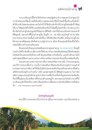 มหัศจรรย์ป่าสาคู
132
	 จากแนวคิดเหล่านี้จึงก่อให้เกิดโครงการของรัฐเข้ามาทำ�การขุดลอกป่าสาคูออกไป
จากลำ�คลองและที่ชุ่มน้ำ�ผลที่เห็นหลังจากขุดลอกคลองก็คือน้ำ�ไหลเร็วขึ้นจริงแต่ไม่ดันน้ำ�
เข้าที่นากลับไหลลงทะเลหมดและไม่กักน้ำ�ไว้ใช้หน้าแล้งทั้งๆที่ป่าสาคูนั้นช่วยอุ้มน้ำ�ให้อยู่
ได้นาน ให้ชุมชนได้กินได้ใช้ แถมยังช่วยดันระดับน้ำ�ให้สูงขึ้นไหลเข้าที่นา กุ้ง หอย ปู ปลา
ที่อาศัยในป่าสาคูในช่วงฤดูแล้งก็ได้ออกมามีชีวิตอีก เหล่านี้เป็นระบบนิเวศทางธรรมชาติ
ที่ดีอยู่แล้ว เฉพาะผักที่ขึ้นในป่าสาคูนั้น มีอยู่ถึง 70 - 80 ชนิด สมุนไพรมี 40-50 ชนิด
สามารถนำ�มารักษาโรคพื้นบ้านได้ สัตว์อื่นๆ ก็มีให้จับให้ล่ากินได้อีก ดังนั้นป่าสาคูนี้ มัน
มีค่ามหาศาลที่ชุมชนอาศัยพึ่งพามาแต่ปู่ย่าตายาย เพิ่งมาถึงคนรุ่นหลังนี้เองที่ไม่ใส่ใจ
ปล่อยให้มีการทำ�ลายจนเกือบหมด
	 ด้วยตระหนักถึงคุณประโยชน์อันมหาศาลของป่าสาคู “สมาคมหยาดฝน” ตั้งอยู่ที่
ถนนบ้านโพธิ์ต.ทับเที่ยงอ.เมืองจ.ตรังซึ่งมีบทบาทในการส่งเสริมสนับสนุนให้องค์กรชุมชน
เกิดจิตสำ�นึกและตระหนักถึงความสำ�คัญของทรัพยากรในท้องถิ่น และสร้างศักยภาพให้
องค์กรชุมชนมีขีดความสามารถในการจัดการทรัพยากรธรรมชาติและสิ่งแวดล้อมท้องถิ่น
	 โดยเฉพาะความหลากหลายทางชีวภาพของทรัพยากรชายฝั่ง ป่าชายเลนชุมชน
และวิถีการประมงพื้นบ้าน รวมทั้งการส่งเสริมอาชีพของท้องถิ่นควบคู่กับการอนุรักษ์
ความหลากหลายทางชีวภาพจึงริเริ่มจับมือกับประชาชนท้องถิ่นและอีกหลายฝ่ายเพื่อสร้าง
เครือข่ายระดับหมู่บ้าน ตำ�บลใน จ.ตรัง และสุราษฎร์ธานี (พิศิษฐ์ ชาญเสนาะ) ในการส่ง
เสริมการปลูกและอนุรักษ์ป่าสาคูนับว่าเป็นการเคลื่อนไหวครั้งสำ�คัญของประชาชนท้องถิ่น
ที่จะได้ฟื้นฟูระบบนิเวศเพื่อการพึ่งตนเองด้านเศรษฐกิจ เพราะคุณประโยชน์มากมายที่ได้
จากต้นสาคู อีกทั้งยังเป็นการสร้างเงื่อนไขเชิงบวกเพื่อลดภาวะโลกร้อนได้อีกทางหนึ่งด้วย
ที่มา : http://measwatch.org/writing/802
ป่าสาคูกับดนตรี
	 ขณะนี้มีการแต่งเพลงเกี่ยวกับป่าสาคูขึ้นมาหลายเพลง และเปิดแพร่หลาย
 