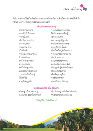 L a b S c h o o l P r o j e c t
มหัศจรรย์ป่าสาคู
133
ทั่วไป ตามสถานีวิทยุในท้องถิ่นและตามงานประเพณีต่างๆ ซึ่งเนื้อหา ก็แสดงให้เห็นถึง
ความสำ�คัญของป่าสาคู ต่อชีวิตและดุลธรรมชาติ
ตัวอย่าง บทเพลงสาคู
	 ประโยชน์มากมาย			 จากต้นไม้ที่อยู่ชายคลอง
	 บางก็ขึ้นรึมบึงหนอง			 ได้หันมองทุกคนต้องรู้
	 ว่าต้นนั้นหนา				 ไม้ชื่อว่าต้นสาคู
	 เดี๋ยวนี้เบาบางจังหู			 เพราะคนดูไม่รู้คุณค่า	
	 หลังคามุงจาก				 หลายหลากมาจากสาคู
	 ขนมมากมายได้รู้			 ก็สาคูด้วยกันนั้นหนา
	 เป็นที่อาศัย				 ปลาน้อยใหญ่ฟักไข่ออกมา
	 ช่วยกันเถิดครับท่านจ๋า			 ช่วยกันมาร่วมใจประสาน
	 สืบทอดกันมา				 ตั้งแต่บรรพบุรุษ
	 อย่าให้สาคูมาหยุด			 สะดุดตรงจุดลูกหลาน
	 มาช่วยต่อเติม				 มาช่วยส่งเสริมเพาะพันธุ์
	 อย่าให้สาคูเรานั้น			 ต้องสูญพันธุ์ช่วยกันเถิดหนา
	 เมืองตรังนางประหลาด			 ประกาศให้ชนชาติรู้
	 ว่าเราร่วมกันเป็นหมู่			 เพื่อเชิดชูสาคูนี่หนา
	 ให้โลกได้รู้				 ว่ารุ่นปู่ให้สาคูมา
	 สาคูต้องอยู่คู่ฟ้า				 ด้วยศรัทธาเรารักสาคู
คำ�ประพันธ์ โดย อิ่ม อุตะปะละ
	 ต้นสาคู เป็นภาษามลายู 	 	 ประปรายอยู่ ทางใต้หลายจังหวัด
	 สกุลปาล์ม ชอบพื้นดินชื้นจัด 	 ขึ้นเป็นชัดให้หน่อ กออัดแอ
"มีป่าคูที่ไหน ที่นั่นไม่ขาดน้ำ�"
 