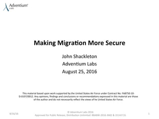 Making	
  Migra)on	
  More	
  Secure	
  
John	
  Shackleton	
  
Adven0um	
  Labs	
  
August	
  25,	
  2016	
  
8/16/16	
  
©	
  Adven0um	
  Labs	
  2016	
  
Approved	
  for	
  Public	
  Release;	
  Distribu0on	
  Unlimited:	
  88ABW-­‐2016-­‐3682	
  &	
  20160726	
  
1	
  
This	
  material	
  based	
  upon	
  work	
  supported	
  by	
  the	
  United	
  States	
  Air	
  Force	
  under	
  Contract	
  No.	
  FA8750-­‐10-­‐
D-­‐0197/0012.	
  Any	
  opinions,	
  ﬁndings	
  and	
  conclusions	
  or	
  recommenda0ons	
  expressed	
  in	
  this	
  material	
  are	
  those	
  
of	
  the	
  author	
  and	
  do	
  not	
  necessarily	
  reﬂect	
  the	
  views	
  of	
  he	
  United	
  States	
  Air	
  Force.	
  
 