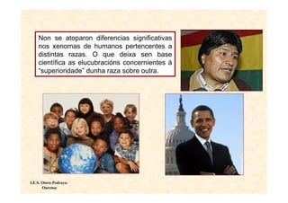 Non se atoparon diferencias significativas
    nos xenomas de humanos pertencentes a
    distintas razas. O que deixa sen base
    científica as elucubracións concernientes á
    “superioridade” dunha raza sobre outra.




I.E.S. Otero Pedrayo.
       Ourense
 