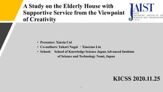 A Study on the Elderly House with
Supportive Service from the Viewpoint
of Creativity
• Presenter: Xiuxia Cui
• Co-authors: Yukari Nagai ・Xiaoxiao Liu
• School: School of Knowledge Science Japan Advanced Institute
of Science and Technology Nomi, Japan
KICSS 2020.11.25
P.1
 