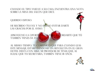 Cuando el tipo vuelve a su casa, encuentra una nota
sobre la mesa del salón que dice:


Querido esposo:  

He recibido tu fax y no puedo evitar darte
las gracias por el aviso.

Aprovecho la oportunidad para recordarte que tú
también tienes 54 años.


Al mismo tiempo, te comunico que para cuando leas
este mensaje, estaré dándome un revolcón en el Gran
Hotel Fiesta con Mike, mi profesor de tenis que, al
igual que tu secretaria, también tiene 18 años.
 