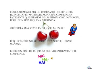 Como además de ser un empresario de éxito, eres
licenciado en Matemáticas, podrás comprender
fácilmente que estamos en las mismas circunstancias,
pero... con una pequeña diferencia:


¡ 18 entra más veces en 54, que 54 en 18 !




por lo tanto, no me esperes esta noche, llegaré
mañana.


Recibe un beso de tu esposa que verdaderamente te
comprende.  
 