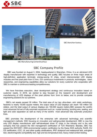 SBC Company Profile
SBC was founded on August 3, 2004, headquartered in Shenzhen, China. It is an old-brand LED
display manufacturer with expertise in technology and quality. SBC focuses on three major areas of
high-definition application terminals: energy-saving IC chips, smart interconnected LED display
modules and fine pixel pitch from 0.7mm, Our continuous investments in products, technologies, basic
researches, and engineering capabilities allow our solutions for every customer who cooperates with
SBC to maintain a continuous leading competitiveness.
We have first-class execution, clear development strategy and continuous innovation based on
customer needs. In 2018, we started to stay focused on the research and development and
manufacturing of LED displays of fine pixel pitches from 3mm to below, and to provide complete
engineering solutions for our partners.
SBC’s net assets exceed 30 million. The total area of our two ultra-clean, anti- static workshops,
factories is nearly 18,000 square meters, the output value of LED displays can reach 100 million US
dollars, and the total output of various displays are 100,000 square meters.SBC possess the world's
most advanced full set of fully automatic equipment such as crystal bonding, bonding wire, sealing, and
light and color separation as well as many of the world's most advanced fully automatic production
lines.
SBC promotes the development of the enterprise with advanced technology and scientific
management methods. With focusing on innovation and well-grounded development, SBC is now the
only LED display manufacturer with self-developed driver IC chips in the industry and is the sole
company that has passed the ISO management certification of TÜV Rheinland. Besides, SBC has
passed the ISO14001: 2004 environmental system certification by the Swiss SGS authority, RoHS, EU
CE certification, CCC, UL and other quality certifications, IP67 dustproof and waterproof test, anti-glare
test, electromagnetic compatibility test, high and low temperature test, heavy metal content testing.
SBC Shenzhen Factory
SBC Manufacturing Center(Huizhou)
 