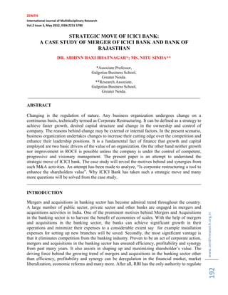 ZENITH
International Journal of Multidisciplinary Research
Vol.2 Issue 5, May 2012, ISSN 2231 5780


                   STRATEGIC MOVE OF ICICI BANK:
         A CASE STUDY OF MERGER OF ICICI BANK AND BANK OF
                            RAJASTHAN
                     DR. ABHINN BAXI BHATNAGAR*; MS. NITU SINHA**

                                 *Associate Professor,
                               Galgotias Business School,
                                    Greater Noida.
                                 **Research Associate,
                               Galgotias Business School,
                                    Greater Noida.
____________________________________________________________________________________

ABSTRACT

Changing is the regulation of nature. Any business organization undergoes change on a
continuous basis, technically termed as Corporate Restructuring. It can be defined as a strategy to
achieve faster growth, desired capital structure and change in the ownership and control of
company. The reasons behind change may be external or internal factors. In the present scenario,
business organization undertakes changes to increase their cutting edge over the competition and
enhance their leadership positions. It is a fundamental fact of finance that growth and capital
employed are two basic drivers of the value of an organization. On the other hand neither growth
nor improvement in ROCE is possible unless the company is under the control of competent,
progressive and visionary management. The present paper is an attempt to understand the
strategic move of ICICI bank. The case study will reveal the motives behind and synergies from
such M&A activities. An attempt has been made to analyze, “Is corporate restructuring a tool to
enhance the shareholders value”. Why ICICI Bank has taken such a strategic move and many
more questions will be solved from the case study.
______________________________________________________________________________

INTRODUCTION

Mergers and acquisitions in banking sector has become admired trend throughout the country.
A large number of public sector, private sector and other banks are engaged in mergers and
acquisitions activities in India. One of the prominent motives behind Mergers and Acquisitions
                                                                                                      www.zenithresearch.org.in
in the banking sector is to harvest the benefit of economies of scales. With the help of mergers
and acquisitions in the banking sector, the banks can achieve significant growth in their
operations and minimize their expenses to a considerable extent say for example installation
expenses for setting up new branches will be saved. Secondly, the most significant vantage is
that it eliminates competition from the banking industry. Proven to be an act of corporate action,
mergers and acquisitions in the banking sector has ensured efficiency, profitability and synergy
from past many years. It also assists in shaping up and maximizing shareholder‟s value. The
driving force behind the growing trend of mergers and acquisitions in the banking sector other
than efficiency, profitability and synergy can be deregulation in the financial market, market
liberalization, economic reforms and many more. After all, RBI has the only authority to regulate
                                                                                                          192
 
