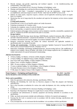 Robin Jacob|Curriculum Vitae 2
 Directly manages and provide engineering and technical supports in the installation,testing and
commissioning of the MEP system.
 Coordination with all MEP (HVAC,Electrical, Plumbing & Firefighting) works
 Planning and Scheduling the work based on Recovery program or Base line program.
 Coordinates with Client / Consultant’s representatives for any site instructions, assign targets for
accomplishments and ensure targets are met on Weekly / daily basis for all MEP services at site.
 Submits site daily reports, inspection requests, estimates and all applicable monitoring reports on regular
basis or as required.
 Monitoring close out of snags raised by the consultant and supervise the temporary services items at project
close out.
Costing and Estimation
 Preparation and review of cost benefits analysis and tender documents.
 Preparing cost proposals for Variation works.
 Estimating the completion status of works for Monthly Payment Application.
 Review and reporting as required on internal audit reports.
 Estimates,prepares and assigns various resources such as manpower, materials, consumables, equipment and
tools etc.,required for all MEP and related works prior to execution.
Design Analysis
 Ensuring that As Built Drawings, layout drawings ,O&M Manuals, method of statements, Bills of Material
and other related documentation is prepared and submitted in a timely manner in line with the contract.
 Coordinate subcontractor and external suppliers for technical submittal requirements.
 Interprets construction drawings and studies the contract documents and applicable standards or
specifications prior to execution of any jobs.
 Testing and commissioning : Firefighting system (Automatic Sprinkler System,Co2 System,FM-200 &
Alarm system, External Hydrant Network , Firepump D+E+J)
 Supervision of plumbing and drainage installation,Inspection, pressure testing, leak test , Site modification as
required at site condition, discuss & finalize with clients for the changes required at site, Co-ordination with
vendor representative for special Instruments/Commissioning.
PROJECTS ONGOING
 10 Storey building for Ministry of Interior at Riffa, Kingdom of Bahrain.
 33 Storey building for Alghanah Group at Juffair, Kingdom of Bahrain.
 Jana Tower multi storey building at Juffair, Kingdom of Bahrain.
 Gelnaar Tower at Juffair, Kingdom of Bahrain.
 HRR - 30 storey residence at Juffair, Kingdom of Bahrain.
 15 storey residential building for Amfa Holdings at Seef,Kingdom of Bahrain.
 West point Bussiness tower at Seef,Kingdom of Bahrain.
 9 Villa project for Alghana Group at Tubli, Kingdom of Bahrain.
Project Engineer - Firefighting and Pump Division Nov 2012 – Jun 2016
BANZTRADING AND CONTRACTING COMPANY Kingdom ofBahrain
Duties and responsibilities
 Study the agreements with contractors,drawings, specifications, BOQ etc.
 Planning and Scheduling the work base on Recovery program or Base line program and finalizing
subcontractors.
 Day to day Execution co-ordination for various sites under development, site visits, meetings with site in
charge.
 Coordination with all MEP (HVAC,Electrical, Plumbing & Firefighting) works .
 Reporting to the Department Manager on a regular basis to ensure effective communications.
 Co-ordination and administration of material, equipment and drawing submittals in accordance to the
specifications.
 Follow up closely procurement schedule and confirmations of delivery for material and equipment.
 Ensuring that the work is executed on site in accordance with the contract drawings, specifications and
agreed procedures .
 Carry out inspections on site and ensure that the installation is in accordance with the specification.
 