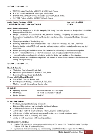 Robin Jacob|Curriculum Vitae 4
PROJECTS COMPLETED
 MANIS Project, Manifa for MEEDCO & MMG Saudi Arabia.
 KACWC Project,Dahran for Saudi Oger, Saudi Arabia.
 NORTH PARK Office Complex, Dahran for YAMAMA,Saudi Arabia.
 SATORP Project,Jubail for SAMSUNG, Saudi Arabia.
Junior Design Engineer - MEP Jun 2008 - Sep 2010
TRITECH CORPORATION AT COCHIN INDIA
Duties and responsibilities
 Involved in preparation of HVAC Designing including Heat load Estimation, Pump head calculations,
Ducting & Piping Design.
 Design Coordination & Execution in HVAC,Electrical, Plumbing, Firefighting & External Utilities.
 Preparation of specifications, BOQ and design drawings for hospitals, Commercial Buildings, Shopping
malls etc.
 Managed preparation of Tender Drawings.
 Preparing the Scope Of Work and Release the MEP Tender and Finalizing the MEP Contractors
 Ensuring that the project MEP work is carried out in accordance with the required quality, cost and time
constraints.
 Follow up closely procurement schedule and confirmations of delivery for material and equipment
 Review, control and approval of MEP subcontractors work procedures and method statements.
 Involved in checking of material submittals, assisted in design and checking of shop drawings.
 Ensuring that the MEP subcontractor provides and adheres to the necessary controldocumentation in an
orderly and organized way
PROJECTS COMPLETED
Hotels & Resorts
 Thalikulam Beach Resort,Kerala, Indi
 Devonshire greens Pallivasal, Munnar, Kerala, India.
 Ranni hotel Group, Ranni, Kerala,India.
Commercial Building & Hospital
 Joby’s Mall, Palakkad, Kerala, India.
 New High Court Building, Eranakulam, Kerala, India.
 Muthoot Hospital, Kozhencherry, Kerala,India.
IT SKILLS
 Operating Systems: Microsoft Windows 2000 and higher
 MS Office: MS Word, Excel and PowerPoint
 Design Software: AutoCAD
PERSONAL SKILLS
 Confident, strong and influencing personality.
 Listening Skills, patience and emotionally intelligent behavior.
 Attention to details and focus on precision .
 Able to adjust well with people of diverse cultures, religions and backgrounds.
 Able to plan, prioritize and execute work as well as time, so as to attain maximum results.
 Self-disciplined with an exemplary work ethics.
 Ability to work under stress while meeting deadlines.
PROFESSIONAL SKILLS
 Experience in Installation, testing and commissioning of Fire pump 1750 GPM (E+D+J) for Eagly Eye
Project at BIIP Hidd, Kingdom of Bahrain.
 Experience in Installation,testing and commissioning of 2500 GPM Diesel Engine for PS3 ALBA .
 