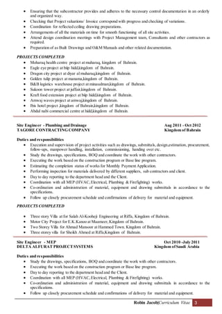 Robin Jacob|Curriculum Vitae 3
 Ensuring that the subcontractor provides and adheres to the necessary control documentation in an orderly
and organized way.
 Checking that Project valuations/ Invoice correspond with progress and checking of variations.
 Coordination for reflected ceiling drawing preparations.
 Arrangements of all the materials on time for smooth functioning of all site activities.
 Attend design coordination meetings with Project Management team, Consultants and other contractors as
required.
 Preparation of as Built Drawings and O&M Manuals and other related documentation.
PROJECTS COMPLETED
 Moharaq health centre project at muharaq, kingdom of Bahrain.
 Eagle eye project at biip hidd,kingdom of Bahrain.
 Dragon city project at diyar al muharaq,kingdom of Bahrain.
 Golden tulip project at manama,kingdom of Bahrain.
 B&B logistics warehouse project at minasalman,kingdom of Bahrain.
 Sukoon tower project at juffair,kingdom of Bahrain.
 Kraft food extension project at biip hidd,kingdom of Bahrain.
 Amwaj waves project at amwaj,kingdom of Bahrain.
 Ibis hotel project ,kingdom of Bahrain,kingdom of Bahrain.
 Abdul nabi commercial centre at hidd,kingdom of Bahrain.
Site Engineer - Plumbing and Drainage Aug 2011 - Oct 2012
TAGORE CONTRACTING COMPANY Kingdom of Bahrain
Duties and responsibilities
 Execution and supervision of project activities such as drawings, submittals, design,estimation, procurement,
follow-ups, manpower handling, installation, commissioning, handing over etc.
 Study the drawings, specifications, BOQ and coordinate the work with other contractors.
 Executing the work based on the construction program or Base line program.
 Estimating the completion status of works for Monthly Payment Application.
 Performing inspection for materials delivered by different suppliers, sub contractors and client.
 Day to day reporting to the department head and the Client.
 Coordination with all MEP (HVAC,Electrical, Plumbing & Firefighting) works.
 Co-ordination and administration of material, equipment and drawing submittals in accordance to the
specifications.
 Follow up closely procurement schedule and confirmations of delivery for material and equipment.
PROJECTS COMPLETED
 Three story Villa at for Salah Al-Kooheji Engineering at Riffa, Kingdom of Bahrain.
 Motor City Project for E.K.Kanoo at Maameer,Kingdom of Bahrain.
 Two Storey Villa for Ahmad Mansoor at Hammed Town. Kingdom of Bahrain.
 Three storey villa for Sheikh Ahmed at Riffa,Kingdom of Bahrain.
Site Engineer - MEP Oct 2010 -July 2011
DELTA ALFURAT PROJECTSYSTEMS Kingdom ofSaudi Arabia
Duties and responsibilities
 Study the drawings, specifications, BOQ and coordinate the work with other contractors.
 Executing the work based on the construction program or Base line program.
 Day to day reporting to the department head and the Client.
 Coordination with all MEP (HVAC,Electrical, Plumbing & Firefighting) works.
 Co-ordination and administration of material, equipment and drawing submittals in accordance to the
specifications.
 Follow up closely procurement schedule and confirmations of delivery for material and equipment.
 