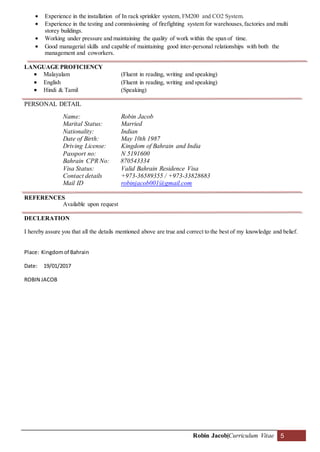 Robin Jacob|Curriculum Vitae 5
 Experience in the installation of In rack sprinkler system, FM200 and CO2 System.
 Experience in the testing and commissioning of firefighting system for warehouses,factories and multi
storey buildings.
 Working under pressure and maintaining the quality of work within the span of time.
 Good managerial skills and capable of maintaining good inter-personal relationships with both the
management and coworkers.
LANGUAGE PROFICIENCY
 Malayalam (Fluent in reading, writing and speaking)
 English (Fluent in reading, writing and speaking)
 Hindi & Tamil (Speaking)
PERSONAL DETAIL
Name: Robin Jacob
Marital Status: Married
Nationality: Indian
Date of Birth: May 10th 1987
Driving License: Kingdom of Bahrain and India
Passport no: N 5191600
Bahrain CPR No: 870543334
Visa Status: Valid Bahrain Residence Visa
Contact details +973-36589355 / +973-33828683
Mail ID robinjacob001@gmail.com
REFERENCES
Available upon request
DECLERATION
I hereby assure you that all the details mentioned above are true and correct to the best of my knowledge and belief.
Place: Kingdomof Bahrain
Date: 19/01/2017
ROBIN JACOB
 