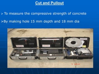 Cut and Pullout
 To measure the compressive strength of concrete
By making hole 15 mm depth and 18 mm dia
 