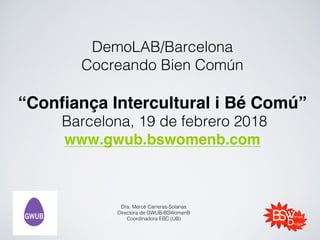 DemoLAB/Barcelona
Cocreando Bien Común
“Confiança Intercultural i Bé Comú”
Barcelona, 19 de febrero 2018
www.gwub.bswomenb.com
Dra. Mercè Carreras-Solanas
Directora de GWUB-BSWomenB
Coordinadora EBC (UB)
 