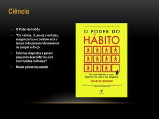 Ciência
• O Poder do Hábito
• "Os hábitos, dizem os cientistas,
surgem porque o cérebro está o
tempo todo procurando maneiras
de poupar esforço.
• Estamos dispostos a passar
pequenos desconfortos para
criar hábitos melhores?
• Mudar psicosfera mental
 