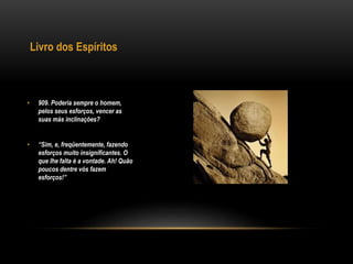 Livro dos Espíritos
• 909. Poderia sempre o homem,
pelos seus esforços, vencer as
suas más inclinações?
• “Sim, e, freqüentemente, fazendo
esforços muito insignificantes. O
que lhe falta é a vontade. Ah! Quão
poucos dentre vós fazem
esforços!”
 