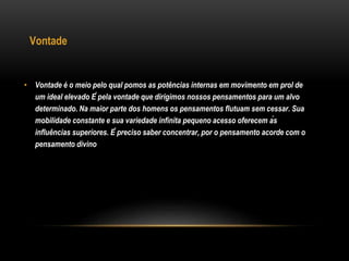 Vontade
• Vontade é o meio pelo qual pomos as potências internas em movimento em prol de
um ideal elevado É pela vontade que dirigimos nossos pensamentos para um alvo
determinado. Na maior parte dos homens os pensamentos flutuam sem cessar. Sua
mobilidade constante e sua variedade infinita pequeno acesso oferecem às
influências superiores. É preciso saber concentrar, por o pensamento acorde com o
pensamento divino
 