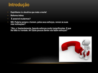 Introdução
• Espiritismo é a doutrina que mata a morte!
• Reforma íntima
• É possível mudarmos?
• 909. Poderia sempre o homem, pelos seus esforços, vencer as suas
más inclinações?
“Sim, e, freqüentemente, fazendo esforços muito insignificantes. O que
lhe falta é a vontade. Ah! Quão poucos dentre vós fazem esforços!”
 