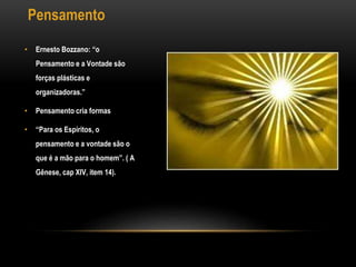 Pensamento
• Ernesto Bozzano: “o
Pensamento e a Vontade são
forças plásticas e
organizadoras.”
• Pensamento cria formas
• “Para os Espíritos, o
pensamento e a vontade são o
que é a mão para o homem”. ( A
Gênese, cap XIV, item 14).
 