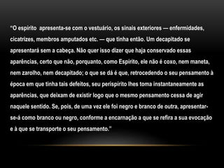 “O espírito apresenta-se com o vestuário, os sinais exteriores — enfermidades,
cicatrizes, membros amputados etc. — que tinha então. Um decapitado se
apresentará sem a cabeça. Não quer isso dizer que haja conservado essas
aparências, certo que não, porquanto, como Espírito, ele não é coxo, nem maneta,
nem zarolho, nem decapitado; o que se dá é que, retrocedendo o seu pensamento à
época em que tinha tais defeitos, seu perispírito lhes toma instantaneamente as
aparências, que deixam de existir logo que o mesmo pensamento cessa de agir
naquele sentido. Se, pois, de uma vez ele foi negro e branco de outra, apresentar-
se-á como branco ou negro, conforme a encarnação a que se refira a sua evocação
e à que se transporte o seu pensamento.”
 